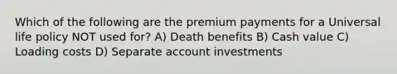 Which of the following are the premium payments for a Universal life policy NOT used for? A) Death benefits B) Cash value C) Loading costs D) Separate account investments