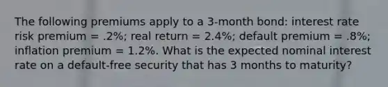 The following premiums apply to a 3-month bond: interest rate risk premium = .2%; real return = 2.4%; default premium = .8%; inflation premium = 1.2%. What is the expected nominal interest rate on a default-free security that has 3 months to maturity?