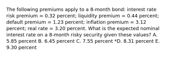 The following premiums apply to a 8-month bond: interest rate risk premium = 0.32 percent; liquidity premium = 0.44 percent; default premium = 1.23 percent; inflation premium = 3.12 percent; real rate = 3.20 percent. What is the expected nominal interest rate on a 8-month risky security given these values? A. 5.85 percent B. 6.45 percent C. 7.55 percent *D. 8.31 percent E. 9.30 percent