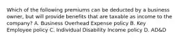 Which of the following premiums can be deducted by a business owner, but will provide benefits that are taxable as income to the company? A. Business Overhead Expense policy B. Key Employee policy C. Individual Disability Income policy D. AD&D