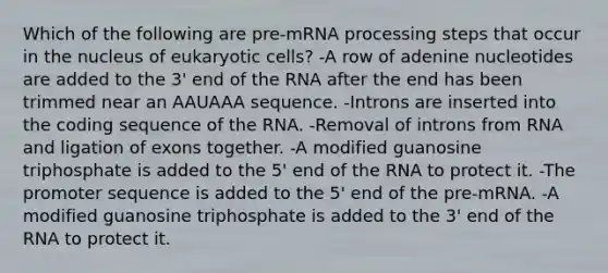 Which of the following are pre-mRNA processing steps that occur in the nucleus of eukaryotic cells? -A row of adenine nucleotides are added to the 3' end of the RNA after the end has been trimmed near an AAUAAA sequence. -Introns are inserted into the coding sequence of the RNA. -Removal of introns from RNA and ligation of exons together. -A modified guanosine triphosphate is added to the 5' end of the RNA to protect it. -The promoter sequence is added to the 5' end of the pre-mRNA. -A modified guanosine triphosphate is added to the 3' end of the RNA to protect it.