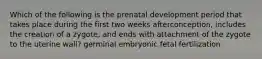 Which of the following is the prenatal development period that takes place during the first two weeks afterconception, includes the creation of a zygote, and ends with attachment of the zygote to the uterine wall? germinal embryonic fetal fertilization