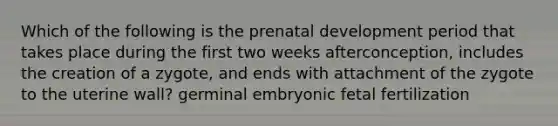 Which of the following is the prenatal development period that takes place during the first two weeks afterconception, includes the creation of a zygote, and ends with attachment of the zygote to the uterine wall? germinal embryonic fetal fertilization