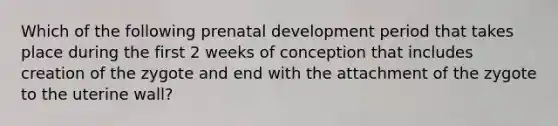 Which of the following prenatal development period that takes place during the first 2 weeks of conception that includes creation of the zygote and end with the attachment of the zygote to the uterine wall?