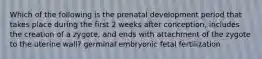 Which of the following is the prenatal development period that takes place during the first 2 weeks after conception, includes the creation of a zygote, and ends with attachment of the zygote to the uterine wall? germinal embryonic fetal fertilization