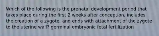 Which of the following is the prenatal development period that takes place during the first 2 weeks after conception, includes the creation of a zygote, and ends with attachment of the zygote to the uterine wall? germinal embryonic fetal fertilization