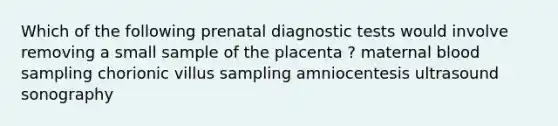 Which of the following prenatal diagnostic tests would involve removing a small sample of the placenta ? maternal blood sampling chorionic villus sampling amniocentesis ultrasound sonography