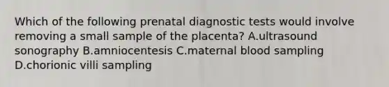 Which of the following prenatal diagnostic tests would involve removing a small sample of the placenta? A.ultrasound sonography B.amniocentesis C.maternal blood sampling D.chorionic villi sampling