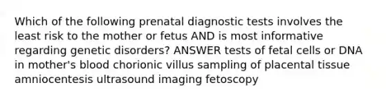 Which of the following prenatal diagnostic tests involves the least risk to the mother or fetus AND is most informative regarding genetic disorders? ANSWER tests of fetal cells or DNA in mother's blood chorionic villus sampling of placental tissue amniocentesis ultrasound imaging fetoscopy