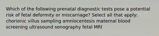 Which of the following prenatal diagnostic tests pose a potential risk of fetal deformity or miscarriage? Select all that apply: chorionic villus sampling amniocentesis maternal blood screening ultrasound sonography fetal MRI