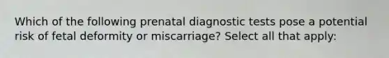 Which of the following prenatal diagnostic tests pose a potential risk of fetal deformity or miscarriage? Select all that apply: