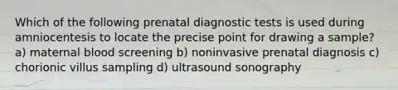 Which of the following prenatal diagnostic tests is used during amniocentesis to locate the precise point for drawing a sample? a) maternal blood screening b) noninvasive prenatal diagnosis c) chorionic villus sampling d) ultrasound sonography