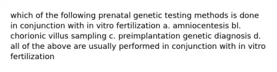 which of the following prenatal genetic testing methods is done in conjunction with in vitro fertilization a. amniocentesis bl. chorionic villus sampling c. preimplantation genetic diagnosis d. all of the above are usually performed in conjunction with in vitro fertilization