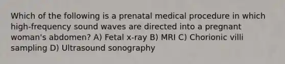 Which of the following is a prenatal medical procedure in which high-frequency sound waves are directed into a pregnant woman's abdomen? A) Fetal x-ray B) MRI C) Chorionic villi sampling D) Ultrasound sonography