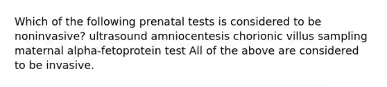 Which of the following prenatal tests is considered to be noninvasive? ultrasound amniocentesis chorionic villus sampling maternal alpha-fetoprotein test All of the above are considered to be invasive.