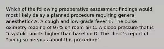 Which of the following preoperative assessment findings would most likely delay a planned procedure requiring general anesthetic? A. A cough and low-grade fever B. The pulse oximetry reading of 97% on room air C. A blood pressure that is 5 systolic points higher than baseline D. The client's report of "being so nervous about this procedure"