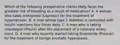 Which of the following preoperative clients likely faces the greatest risk of bleeding as a result of medication? A. A woman who takes metoprolol (Lopresor) for the treatment of hypertension. B. A man whose type 1 diabetes is controlled with insulin injections four times daily. C. A man who is taking clopidogrel (Plavix) after the placement of a coronary artery stent. D. A man who recently started taking finasteride (Proscar) for the treatment of benign prostatic hyperplasia.