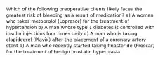 Which of the following preoperative clients likely faces the greatest risk of bleeding as a result of medication? a) A woman who takes metoprolol (Lopresor) for the treatment of hypertension b) A man whose type 1 diabetes is controlled with insulin injections four times daily c) A man who is taking clopidogrel (Plavix) after the placement of a coronary artery stent d) A man who recently started taking finasteride (Proscar) for the treatment of benign prostatic hyperplasia