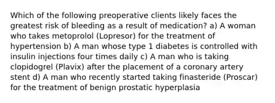 Which of the following preoperative clients likely faces the greatest risk of bleeding as a result of medication? a) A woman who takes metoprolol (Lopresor) for the treatment of hypertension b) A man whose type 1 diabetes is controlled with insulin injections four times daily c) A man who is taking clopidogrel (Plavix) after the placement of a coronary artery stent d) A man who recently started taking finasteride (Proscar) for the treatment of benign prostatic hyperplasia