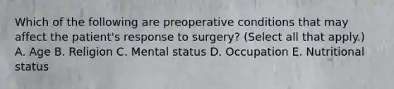 Which of the following are preoperative conditions that may affect the patient's response to surgery? (Select all that apply.) A. Age B. Religion C. Mental status D. Occupation E. Nutritional status