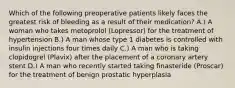 Which of the following preoperative patients likely faces the greatest risk of bleeding as a result of their medication? A.) A woman who takes metoprolol (Lopressor) for the treatment of hypertension B.) A man whose type 1 diabetes is controlled with insulin injections four times daily C.) A man who is taking clopidogrel (Plavix) after the placement of a coronary artery stent D.) A man who recently started taking finasteride (Proscar) for the treatment of benign prostatic hyperplasia