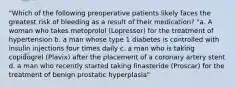 "Which of the following preoperative patients likely faces the greatest risk of bleeding as a result of their medication? "a. A woman who takes metoprolol (Lopressor) for the treatment of hypertension b. a man whose type 1 diabetes is controlled with insulin injections four times daily c. a man who is taking copidogrel (Plavix) after the placement of a coronary artery stent d. a man who recently started taking finasteride (Proscar) for the treatment of benign prostatic hyperplasia"