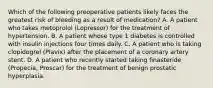 Which of the following preoperative patients likely faces the greatest risk of bleeding as a result of medication? A. A patient who takes metoprolol (Lopressor) for the treatment of hypertension. B. A patient whose type 1 diabetes is controlled with insulin injections four times daily. C. A patient who is taking clopidogrel (Plavix) after the placement of a coronary artery stent. D. A patient who recently started taking finasteride (Propecia, Proscar) for the treatment of benign prostatic hyperplasia.