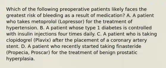 Which of the following preoperative patients likely faces the greatest risk of bleeding as a result of medication? A. A patient who takes metoprolol (Lopressor) for the treatment of hypertension. B. A patient whose type 1 diabetes is controlled with insulin injections four times daily. C. A patient who is taking clopidogrel (Plavix) after the placement of a coronary artery stent. D. A patient who recently started taking finasteride (Propecia, Proscar) for the treatment of benign prostatic hyperplasia.