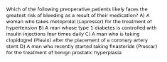 Which of the following preoperative patients likely faces the greatest risk of bleeding as a result of their medication? A) A woman who takes metoprolol (Lopressor) for the treatment of hypertension B) A man whose type 1 diabetes is controlled with insulin injections four times daily C) A man who is taking clopidogrel (Plavix) after the placement of a coronary artery stent D) A man who recently started taking finasteride (Proscar) for the treatment of benign prostatic hyperplasia