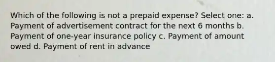 Which of the following is not a prepaid expense? Select one: a. Payment of advertisement contract for the next 6 months b. Payment of one-year insurance policy c. Payment of amount owed d. Payment of rent in advance