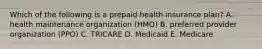 Which of the following is a prepaid health insurance plan? A. health maintenance organization (HMO) B. preferred provider organization (PPO) C. TRICARE D. Medicaid E. Medicare