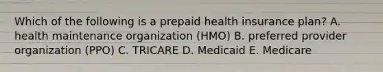 Which of the following is a prepaid health insurance plan? A. health maintenance organization (HMO) B. preferred provider organization (PPO) C. TRICARE D. Medicaid E. Medicare