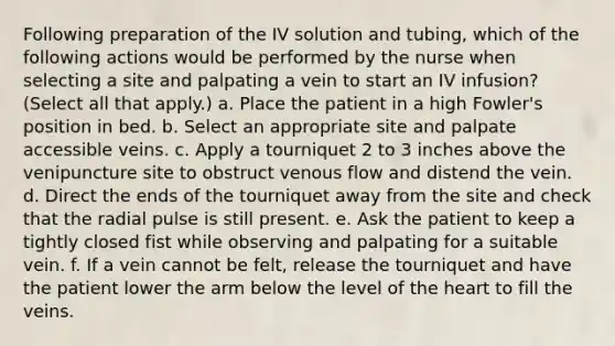 Following preparation of the IV solution and tubing, which of the following actions would be performed by the nurse when selecting a site and palpating a vein to start an IV infusion? (Select all that apply.) a. Place the patient in a high Fowler's position in bed. b. Select an appropriate site and palpate accessible veins. c. Apply a tourniquet 2 to 3 inches above the venipuncture site to obstruct venous flow and distend the vein. d. Direct the ends of the tourniquet away from the site and check that the radial pulse is still present. e. Ask the patient to keep a tightly closed fist while observing and palpating for a suitable vein. f. If a vein cannot be felt, release the tourniquet and have the patient lower the arm below the level of the heart to fill the veins.