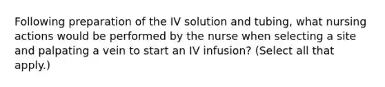 Following preparation of the IV solution and tubing, what nursing actions would be performed by the nurse when selecting a site and palpating a vein to start an IV infusion? (Select all that apply.)