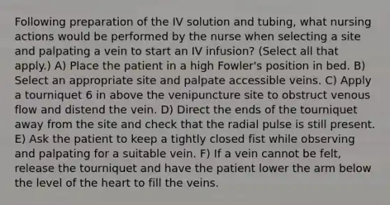 Following preparation of the IV solution and tubing, what nursing actions would be performed by the nurse when selecting a site and palpating a vein to start an IV infusion? (Select all that apply.) A) Place the patient in a high Fowler's position in bed. B) Select an appropriate site and palpate accessible veins. C) Apply a tourniquet 6 in above the venipuncture site to obstruct venous flow and distend the vein. D) Direct the ends of the tourniquet away from the site and check that the radial pulse is still present. E) Ask the patient to keep a tightly closed fist while observing and palpating for a suitable vein. F) If a vein cannot be felt, release the tourniquet and have the patient lower the arm below the level of the heart to fill the veins.