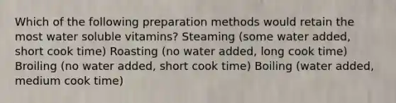 Which of the following preparation methods would retain the most water soluble vitamins? Steaming (some water added, short cook time) Roasting (no water added, long cook time) Broiling (no water added, short cook time) Boiling (water added, medium cook time)