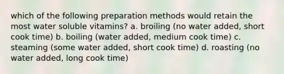 which of the following preparation methods would retain the most water soluble vitamins? a. broiling (no water added, short cook time) b. boiling (water added, medium cook time) c. steaming (some water added, short cook time) d. roasting (no water added, long cook time)