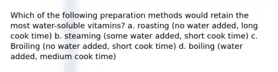 Which of the following preparation methods would retain the most water-soluble vitamins? a. roasting (no water added, long cook time) b. steaming (some water added, short cook time) c. Broiling (no water added, short cook time) d. boiling (water added, medium cook time)