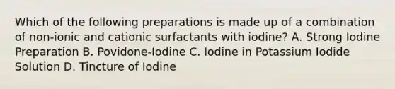 Which of the following preparations is made up of a combination of non-ionic and cationic surfactants with iodine? A. Strong Iodine Preparation B. Povidone-Iodine C. Iodine in Potassium Iodide Solution D. Tincture of Iodine