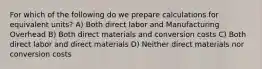 For which of the following do we prepare calculations for equivalent units? A) Both direct labor and Manufacturing Overhead B) Both direct materials and conversion costs C) Both direct labor and direct materials D) Neither direct materials nor conversion costs