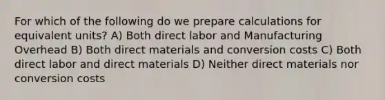 For which of the following do we prepare calculations for equivalent units? A) Both direct labor and Manufacturing Overhead B) Both direct materials and conversion costs C) Both direct labor and direct materials D) Neither direct materials nor conversion costs