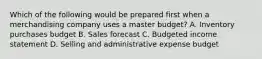 Which of the following would be prepared first when a merchandising company uses a master budget? A. Inventory purchases budget B. Sales forecast C. Budgeted income statement D. Selling and administrative expense budget