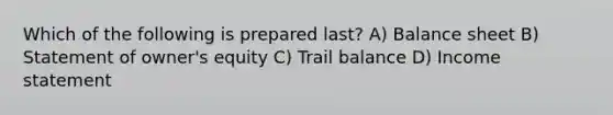 Which of the following is prepared last? A) Balance sheet B) Statement of owner's equity C) Trail balance D) Income statement