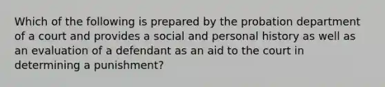 Which of the following is prepared by the probation department of a court and provides a social and personal history as well as an evaluation of a defendant as an aid to the court in determining a punishment?