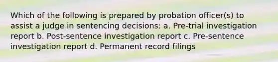 Which of the following is prepared by probation officer(s) to assist a judge in sentencing decisions: a. Pre-trial investigation report b. Post-sentence investigation report c. Pre-sentence investigation report d. Permanent record filings