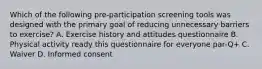 Which of the following pre-participation screening tools was designed with the primary goal of reducing unnecessary barriers to exercise? A. Exercise history and attitudes questionnaire B. Physical activity ready this questionnaire for everyone par-Q+ C. Waiver D. Informed consent