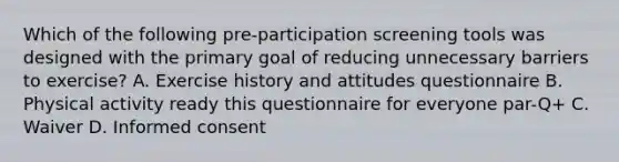 Which of the following pre-participation screening tools was designed with the primary goal of reducing unnecessary barriers to exercise? A. Exercise history and attitudes questionnaire B. Physical activity ready this questionnaire for everyone par-Q+ C. Waiver D. Informed consent