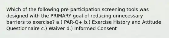 Which of the following pre-participation screening tools was designed with the PRIMARY goal of reducing unnecessary barriers to exercise? a.) PAR-Q+ b.) Exercise History and Attitude Questionnaire c.) Waiver d.) Informed Consent