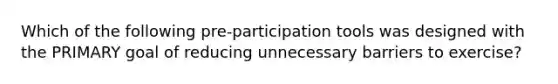 Which of the following pre-participation tools was designed with the PRIMARY goal of reducing unnecessary barriers to exercise?