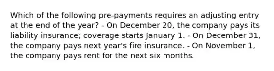 Which of the following pre-payments requires an adjusting entry at the end of the year? - On December 20, the company pays its liability insurance; coverage starts January 1. - On December 31, the company pays next year's fire insurance. - On November 1, the company pays rent for the next six months.